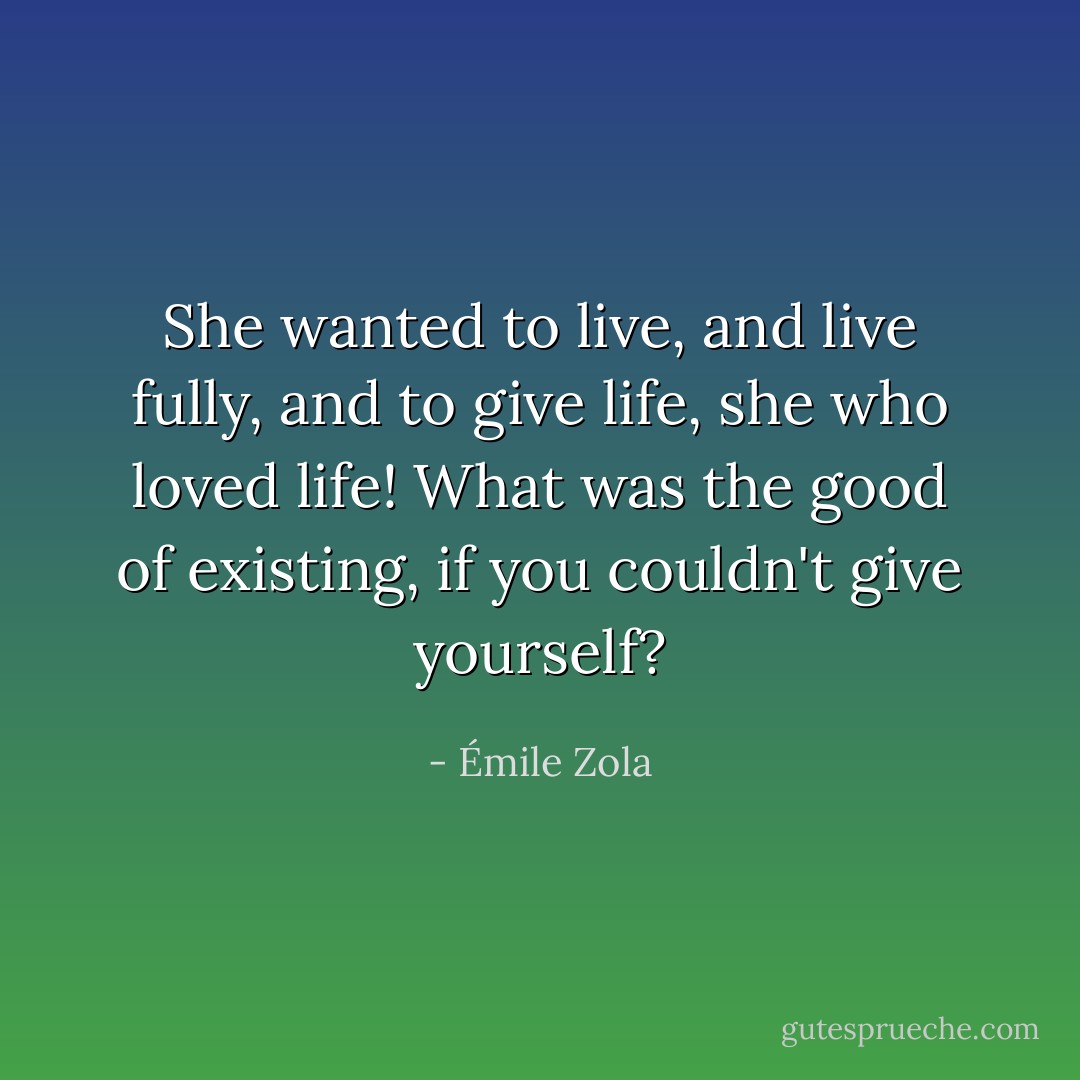 She wanted to live, and live fully, and to give life, she who loved life! What was the good of existing, if you couldn't give yourself? - Émile Zola