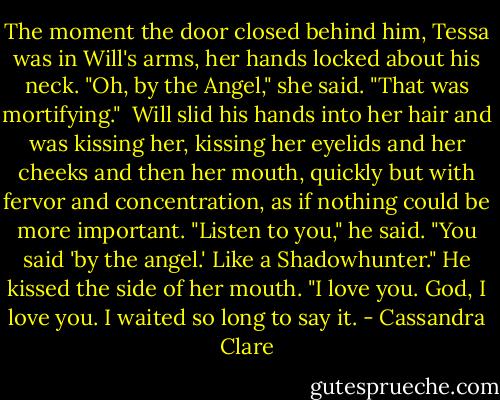 The moment the door closed behind him, Tessa was in Will's arms, her hands locked about his neck. "Oh, by the Angel," she said. "That was mortifying." <br />Will slid his hands into her hair and was kissing her, kissing her eyelids and her cheeks and then her mouth, quickly but with fervor and concentration, as if nothing could be more important. "Listen to you," he said. "You said 'by the angel.' Like a Shadowhunter." He kissed the side of her mouth. "I love you. God, I love you. I waited so long to say it. - Cassandra Clare