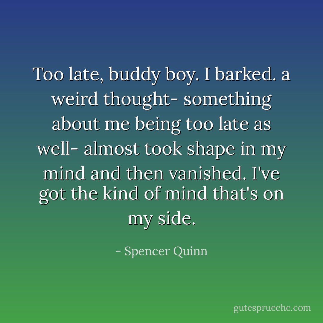Too late, buddy boy. I barked. a weird thought- something about me being too late as well- almost took shape in my mind and then vanished. I've got the kind of mind that's on my side. - Spencer Quinn
