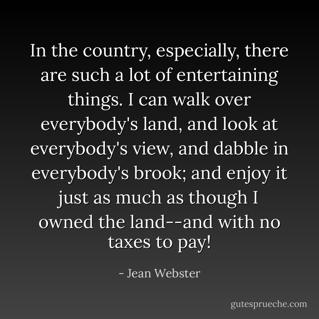 In the country, especially, there are such a lot of entertaining things. I can walk over everybody's land, and look at everybody's view, and dabble in everybody's brook; and enjoy it just as much as though I owned the land--and with no taxes to pay! - Jean Webster