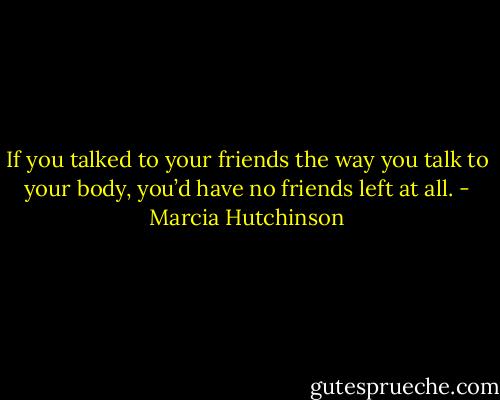 If you talked to your friends the way you talk to your body, you’d have no friends left at all. - Marcia Hutchinson
