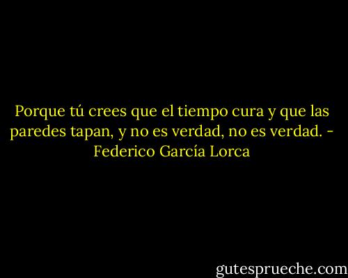 Porque tú crees que el tiempo cura y que las paredes tapan, y no es verdad, no es verdad. - Federico García Lorca