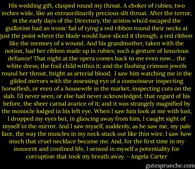 His wedding gift, clasped round my throat. A choker of rubies, two inches wide, like an extraordinarily precious slit throat. After the terror, in the early days of the Directory, the aristos who’d escaped the guillotine had an ironic fad of tying a red ribbon round their necks at just the point where the blade would have sliced it through, a red ribbon like the memory of a wound. And his grandmother, taken with the notion, had her ribbon made up in rubies; such a gesture of luxurious defiance! That night at the opera comes back to me even now… the white dress; the frail child within it; and the flashing crimson jewels round her throat, bright as arterial blood. <br />I saw him watching me in the gilded mirrors with the assessing eye of a connoisseur inspecting horseflesh, or even of a housewife in the market, inspecting cuts on the slab. I’d never seen, or else had never acknowledged, that regard of his before, the sheer carnal avarice of it; and it was strangely magnified by the monocle lodged in his left eye. When I saw him look at me with lust, I dropped my eyes but, in glancing away from him, I caught sight of myself in the mirror. And I saw myself, suddenly, as he saw me, my pale face, the way the muscles in my neck stuck out like thin wire. I saw how much that cruel necklace became me. And, for the first time in my innocent and confined life, I sensed in myself a potentiality for corruption that took my breath away. - Angela Carter