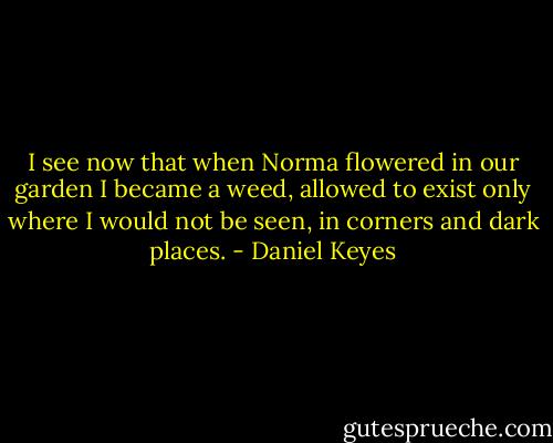 I see now that when Norma flowered in our garden I became a weed, allowed to exist only where I would not be seen, in corners and dark places. - Daniel Keyes