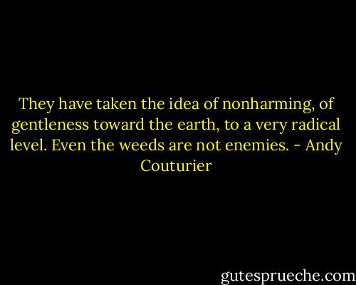 They have taken the idea of nonharming, of gentleness toward the earth, to a very radical level. Even the weeds are not enemies. - Andy Couturier