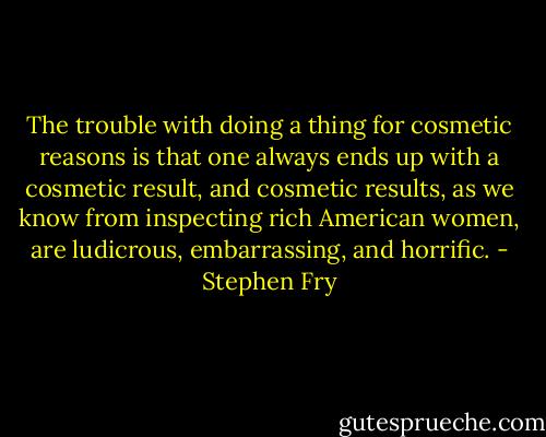 The trouble with doing a thing for cosmetic reasons is that one always ends up with a cosmetic result, and cosmetic results, as we know from inspecting rich American women, are ludicrous, embarrassing, and horrific. - Stephen Fry