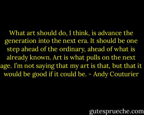 What art should do, I think, is advance the generation into the next era. It should be one step ahead of the ordinary, ahead of what is already known. Art is what pulls on the next age. I’m not saying that my art is that, but that it would be good if it could be. - Andy Couturier