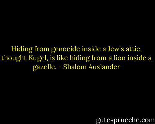 Hiding from genocide inside a Jew's attic, thought Kugel, is like hiding from a lion inside a gazelle. - Shalom Auslander
