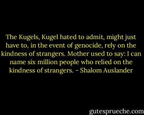 The Kugels, Kugel hated to admit, might just have to, in the event of genocide, rely on the kindness of strangers.<br />Mother used to say: I can name six million people who relied on the kindness of strangers. - Shalom Auslander