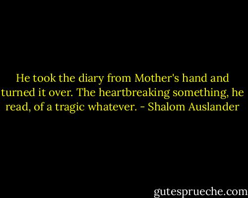He took the diary from Mother's hand and turned it over. The heartbreaking something, he read, of a tragic whatever. - Shalom Auslander