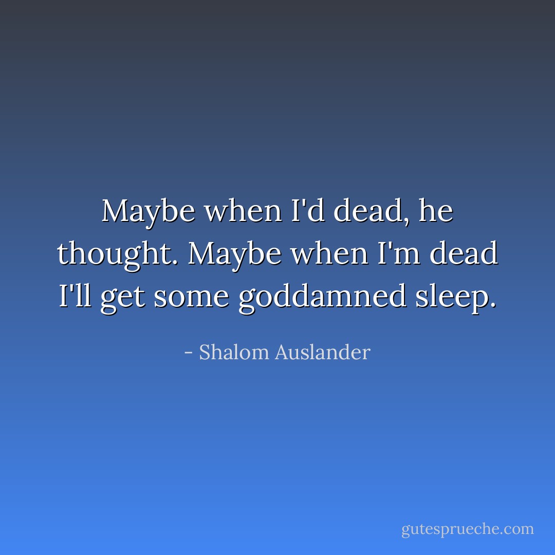 Maybe when I'd dead, he thought. Maybe when I'm dead I'll get some goddamned sleep. - Shalom Auslander