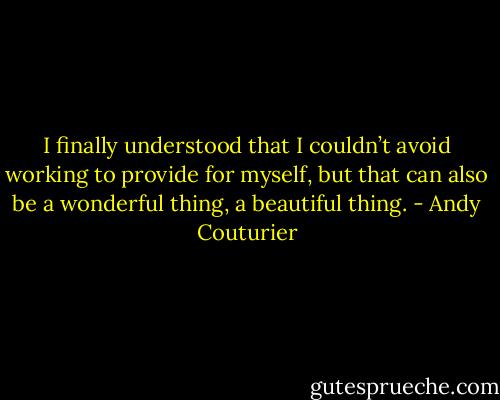 I finally understood that I couldn’t avoid working to provide for myself, but that can also be a wonderful<br />thing, a beautiful thing. - Andy Couturier