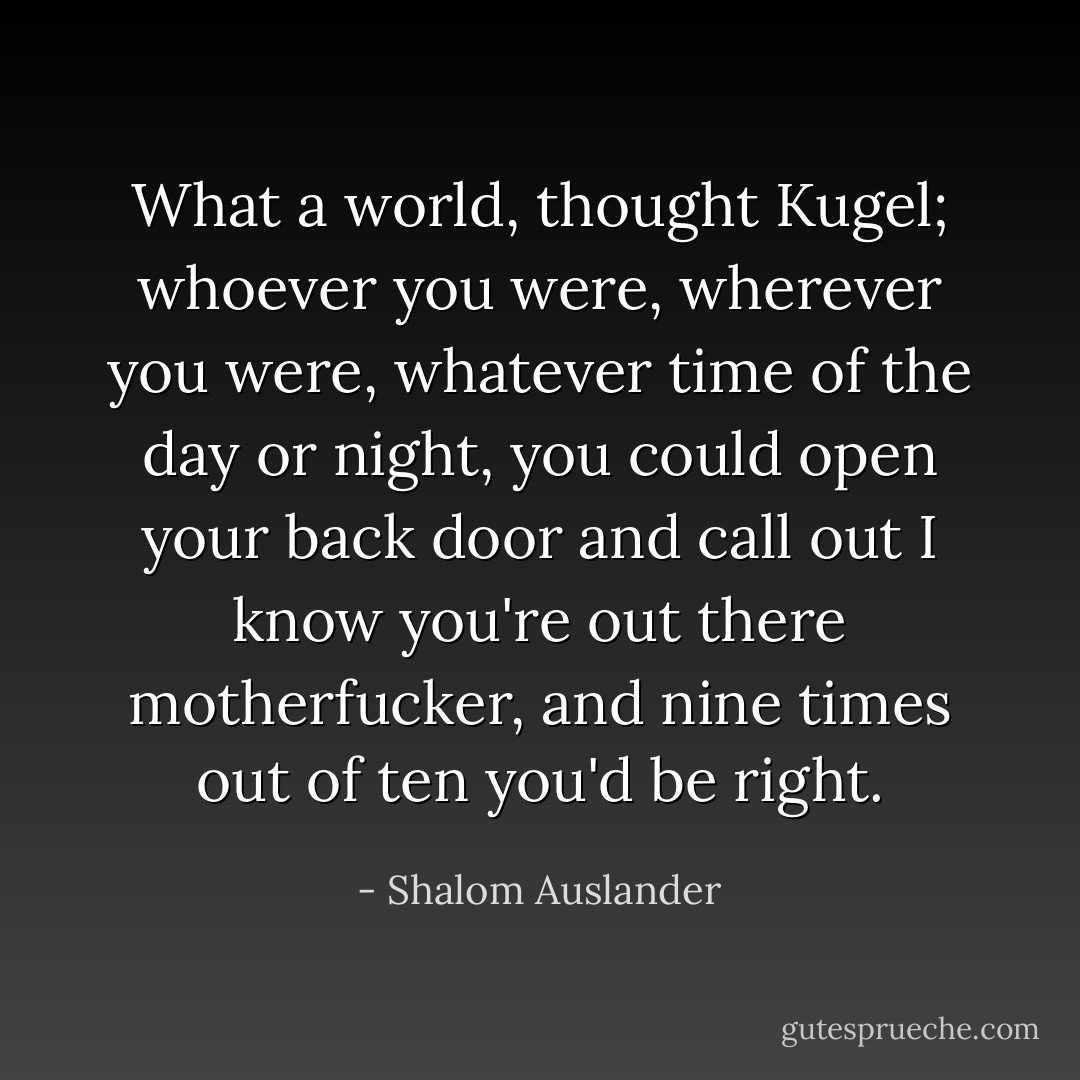 What a world, thought Kugel; whoever you were, wherever you were, whatever time of the day or night, you could open your back door and call out I know you're out there motherfucker, and nine times out of ten you'd be right. - Shalom Auslander