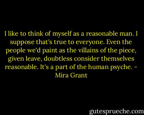 I like to think of myself as a reasonable man. I suppose that's true to everyone. Even the people we'd paint as the villains of the piece, given leave, doubtless consider themselves reasonable. It's a part of the human psyche. - Mira Grant