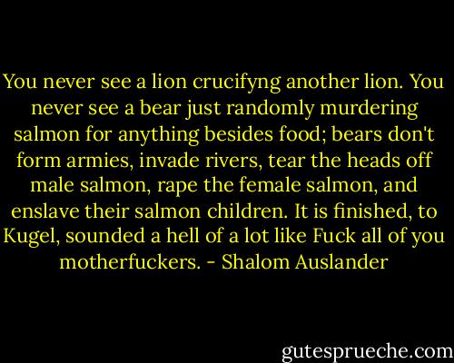 You never see a lion crucifyng another lion. You never see a bear just randomly murdering salmon for anything besides food; bears don't form armies, invade rivers, tear the heads off male salmon, rape the female salmon, and enslave their salmon children.<br />It is finished, to Kugel, sounded a hell of a lot like Fuck all of you motherfuckers. - Shalom Auslander
