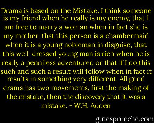 Drama is based on the Mistake. I think someone is my friend when he really is my enemy, that I am free to marry a woman when in fact she is my mother, that this person is a chambermaid when it is a young nobleman in disguise, that this well-dressed young man is rich when he is really a penniless adventurer, or that if I do this such and such a result will follow when in fact it results in something very different. All good drama has two movements, first the making of the mistake, then the discovery that it was a mistake. - W.H. Auden