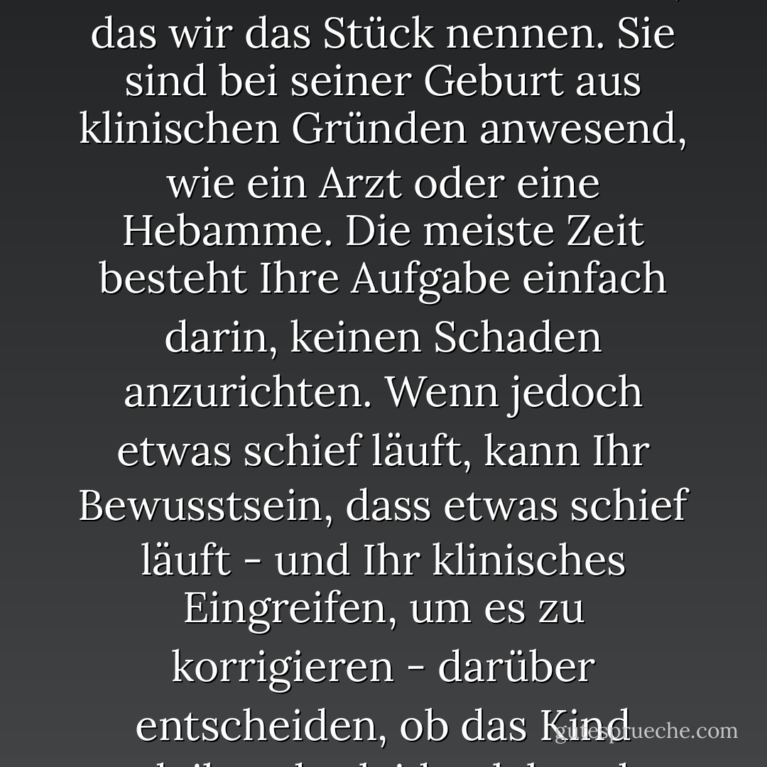 Die Rolle des Regisseurs: Sie sind der Geburtshelfer. Sie sind nicht die Eltern dieses Kindes, das wir das Stück nennen. Sie sind bei seiner Geburt aus klinischen Gründen anwesend, wie ein Arzt oder eine Hebamme. Die meiste Zeit besteht Ihre Aufgabe einfach darin, keinen Schaden anzurichten.<br />Wenn jedoch etwas schief läuft, kann Ihr Bewusstsein, dass etwas schief läuft - und Ihr klinisches Eingreifen, um es zu korrigieren - darüber entscheiden, ob das Kind gedeiht oder leidet, lebt oder stirbt. - Frank Hauser<
