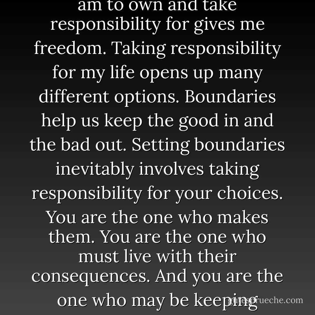 Boundaries define us. They define what is me and what is not me. A boundary shows me where i end and someone else begins, leading me to a sense of ownership. Knowing what I am to own and take responsibility for gives me freedom. Taking responsibility for my life opens up many different options. Boundaries help us keep the good in and the bad out. Setting boundaries inevitably involves taking responsibility for your choices. You are the one who makes them. You are the one who must live with their consequences. And you are the one who may be keeping yourself from making the choices you could be happy with. We must own our own thoughts and clarify distorted thinking. - Henry Cloud