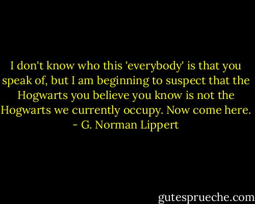 I don't know who this 'everybody' is that you speak of, but I am beginning to suspect that the Hogwarts you believe you know is not the Hogwarts we currently occupy. Now come here. - G. Norman Lippert