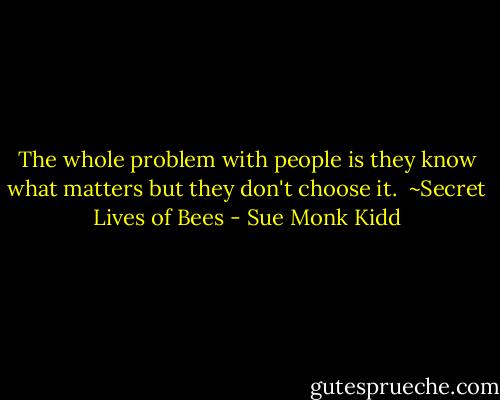 The whole problem with people is they know what matters but they don't choose it. <br />~Secret Lives of Bees - Sue Monk Kidd