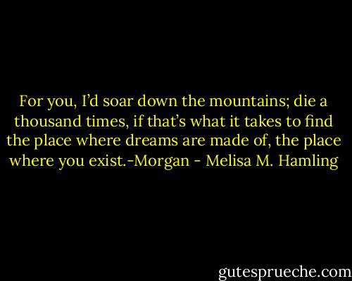 For you, I’d soar down the mountains; die a thousand times, if that’s what it takes to find the place where dreams are made of, the place where you exist.-Morgan - Melisa M. Hamling