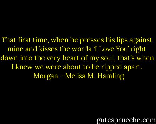That first time, when he presses his lips against mine and kisses the words ‘I Love You’ right down into the very heart of my soul, that’s when I knew we were about to be ripped apart. -Morgan - Melisa M. Hamling