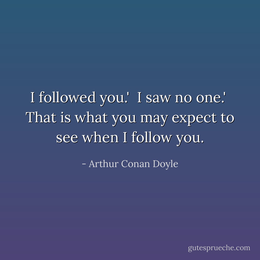 I followed you.'<br /><br />I saw no one.'<br /><br />That is what you may expect to see when I follow you. - Arthur Conan Doyle