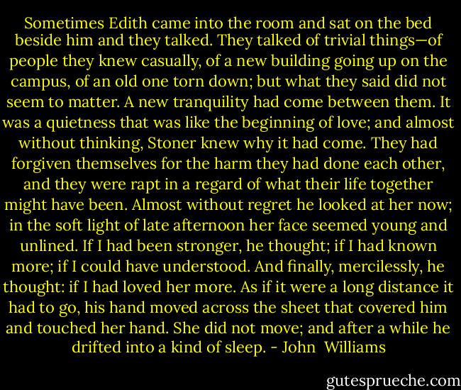 Sometimes Edith came into the room and sat on the bed beside him and they talked. They talked of trivial things—of people they knew casually, of a new building going up on the campus, of an old one torn down; but what they said did not seem to matter. A new tranquility had come between them. It was a quietness that was like the beginning of love; and almost without thinking, Stoner knew why it had come. They had forgiven themselves for the harm they had done each other, and they were rapt in a regard of what their life together might have been.<br />Almost without regret he looked at her now; in the soft light of late afternoon her face seemed young and unlined. If I had been stronger, he thought; if I had known more; if I could have understood. And finally, mercilessly, he thought: if I had loved her more. As if it were a long distance it had to go, his hand moved across the sheet that covered him and touched her hand. She did not move; and after a while he drifted into a kind of sleep. - John  Williams
