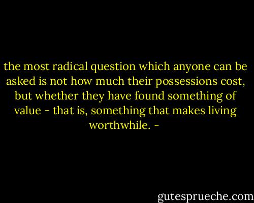 the most radical question which anyone can be asked is not how much their possessions cost, but whether they have found something of value - that is, something that makes living worthwhile. - 