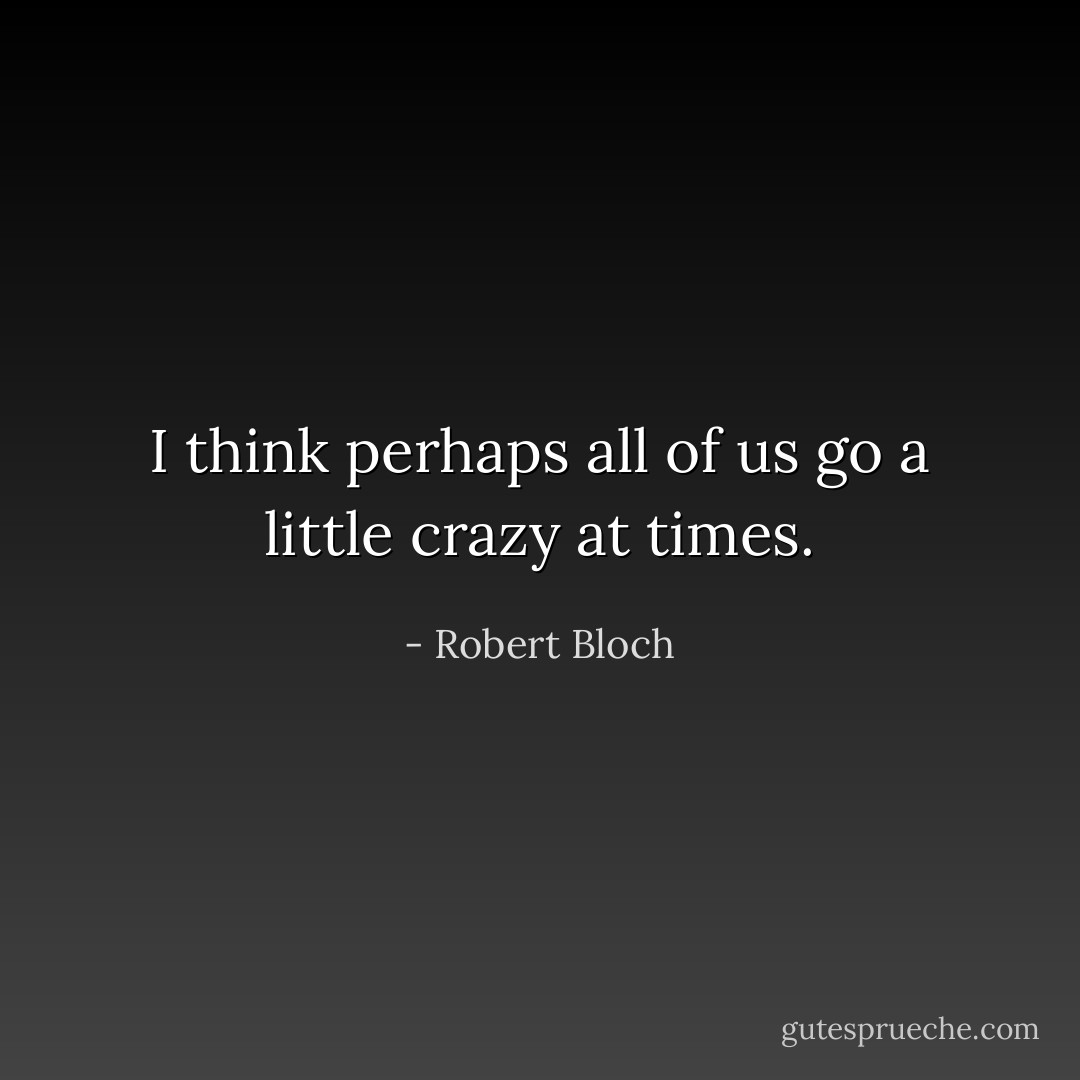 I think perhaps all of us go a little crazy at times. - Robert Bloch