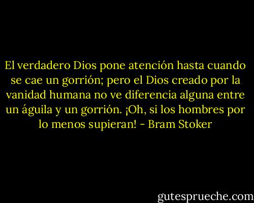 El verdadero Dios pone atención hasta cuando se cae un gorrión; pero el Dios creado por la vanidad humana no ve diferencia alguna entre un águila y un gorrión. ¡Oh, si los hombres por lo menos supieran! - Bram Stoker