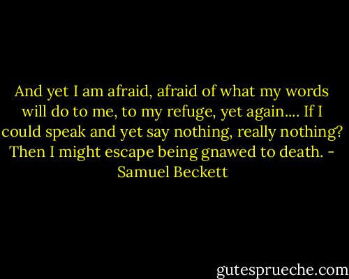 And yet I am afraid, afraid of what my words will do to me, to my refuge, yet again.... If I could speak and yet say nothing, really nothing? Then I might escape being gnawed to death. - Samuel Beckett