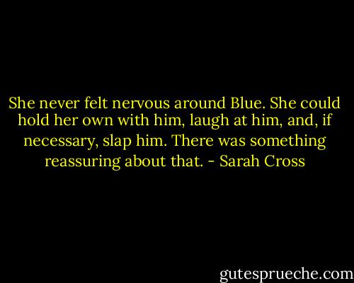 She never felt nervous around Blue. She could hold her own with him, laugh at him, and, if necessary, slap him. There was something reassuring about that. - Sarah Cross