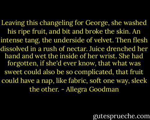 Leaving this changeling for George, she washed his ripe fruit, and bit and broke the skin. An intense tang, the underside of velvet. Then flesh dissolved in a rush of nectar. Juice drenched her hand and wet the inside of her wrist. She had forgotten, if she'd ever know, that what was sweet could also be so complicated, that fruit could have a nap, like fabric, soft one way, sleek the other. - Allegra Goodman