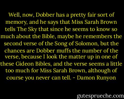 Well, now, Dobber has a pretty fair sort of memory, and he says that Miss Sarah Brown tells The Sky that since he seems to know so much about the Bible, maybe he remembers the second verse of the Song of Solomon, but the chances are Dobber muffs the number of the verse, because I look the matter up in one of these Gideon Bibles, and the verse seems a little too much for Miss Sarah Brown, although of course you never can tell. - Damon Runyon