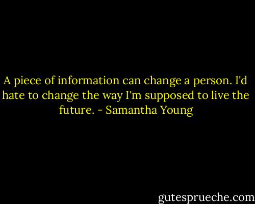 A piece of information can change a person. I'd hate to change the way I'm supposed to live the future. - Samantha Young
