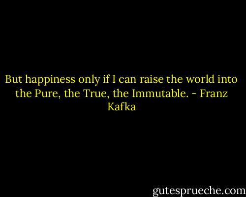 But happiness only if I can raise the world into the Pure, the True, the Immutable. - Franz Kafka