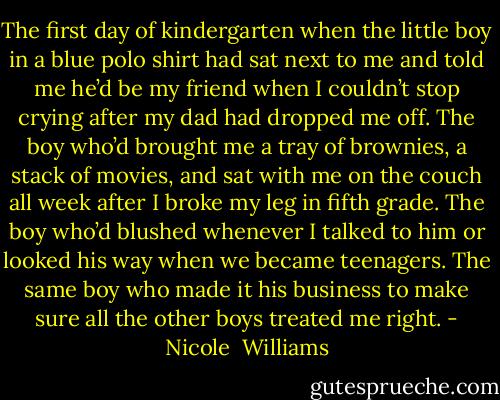 The first day of kindergarten when the little boy in a blue polo shirt had sat next to me and told me he’d be my friend when I couldn’t stop crying after my dad had dropped me off. The boy who’d brought me a tray of brownies, a stack of movies, and sat with me on the couch all week after I broke my leg in fifth grade. The boy who’d blushed whenever I talked to him or looked his way when we became teenagers. The same boy who made it his business to make sure all the other boys treated me right. - Nicole  Williams