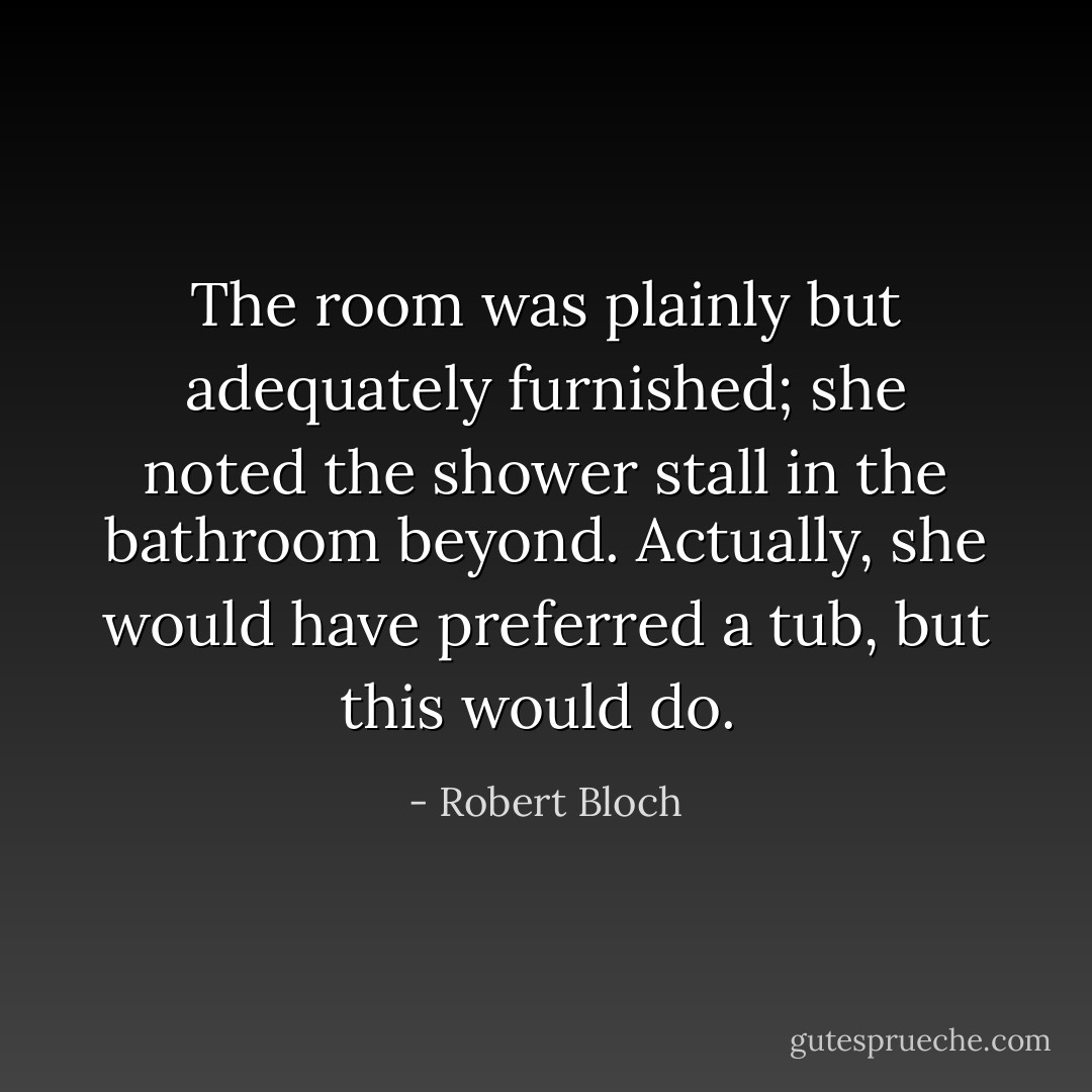 The room was plainly but adequately furnished; she noted the shower stall in the bathroom beyond. Actually, she would have preferred a tub, but this would do.  - Robert Bloch