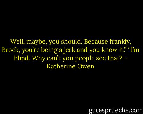 Well, maybe, you should. Because frankly, Brock, you’re being a jerk and you know it.” “I’m blind. Why can’t you people see that? - Katherine Owen