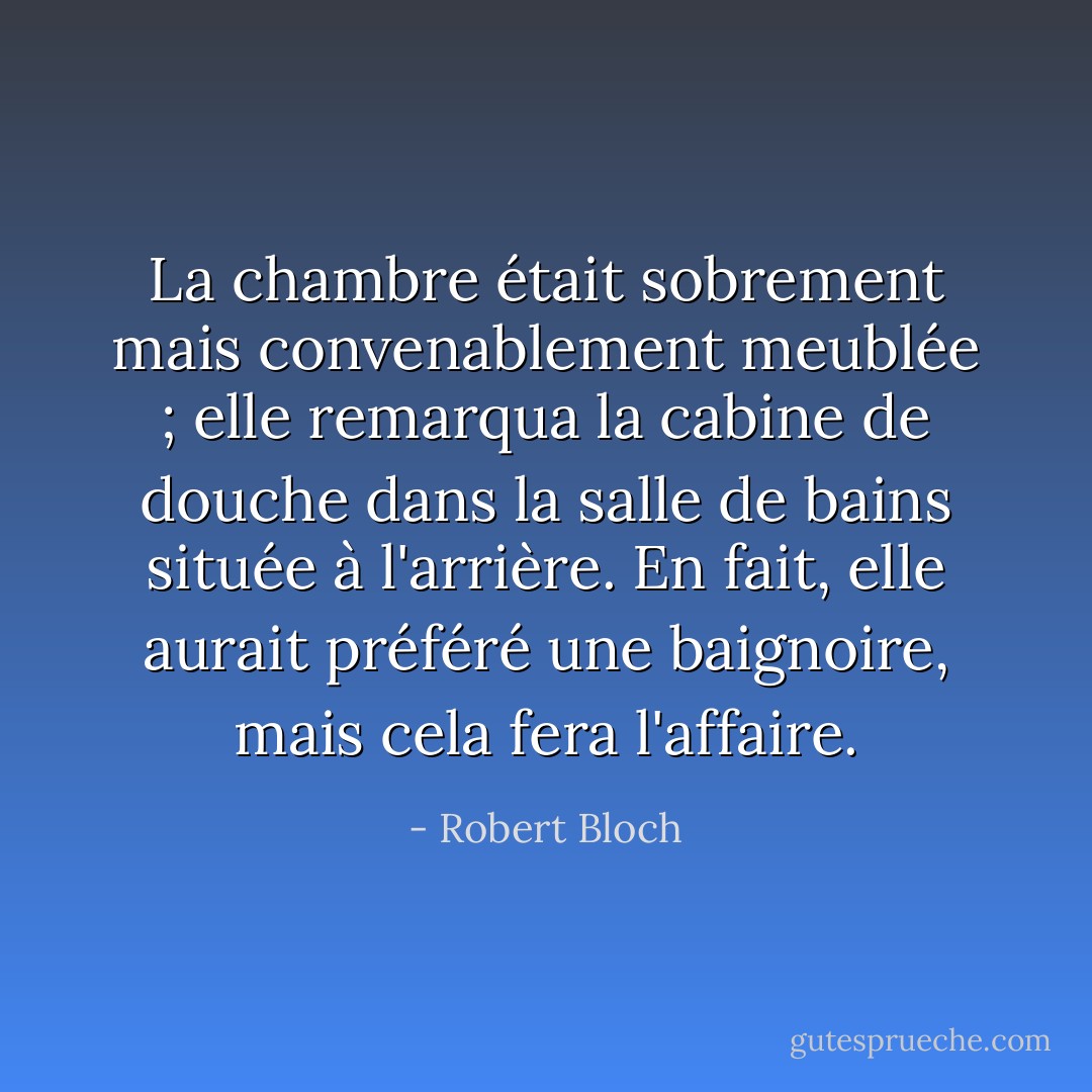 La chambre était sobrement mais convenablement meublée ; elle remarqua la cabine de douche dans la salle de bains située à l'arrière. En fait, elle aurait préféré une baignoire, mais cela fera l'affaire. - Robert Bloch