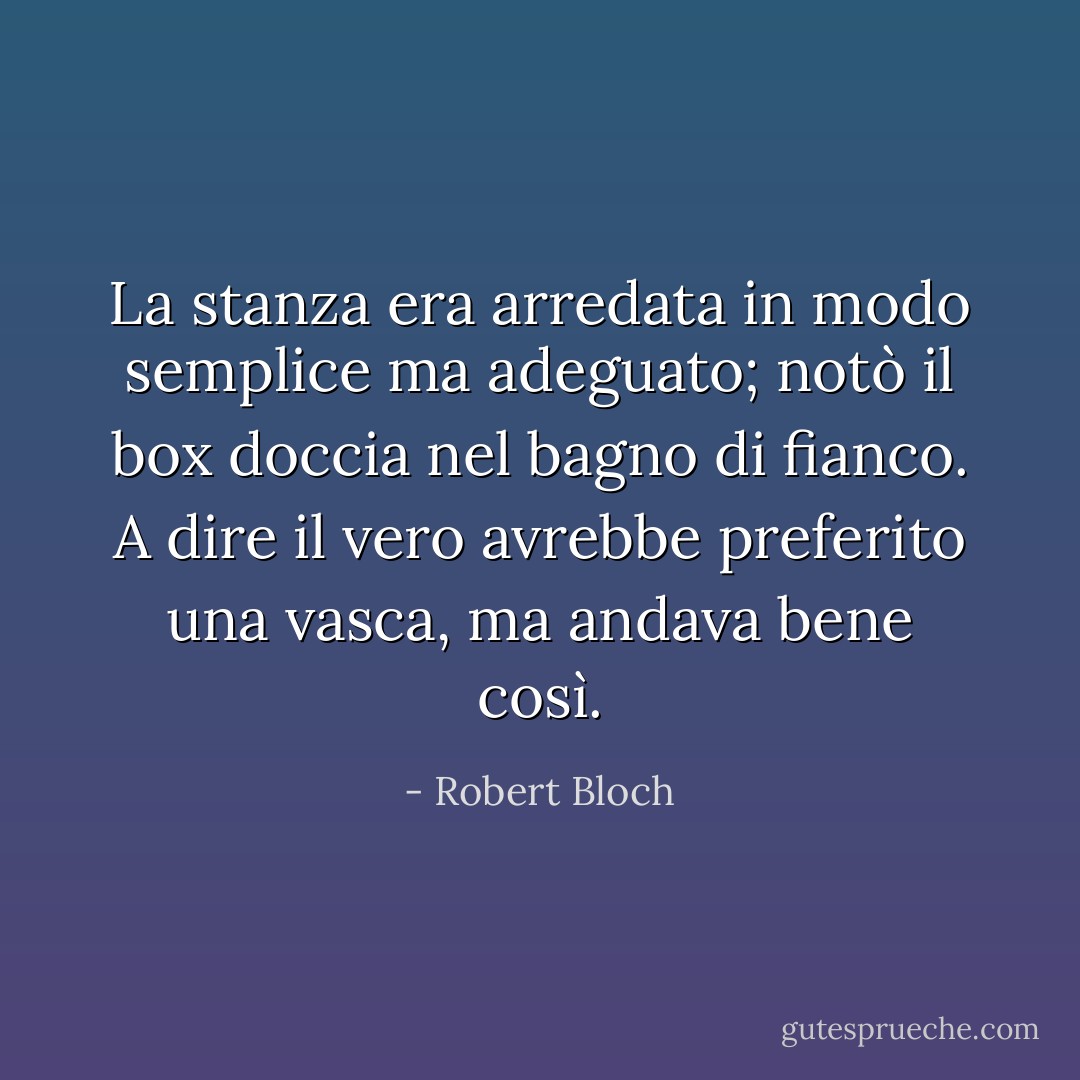 La stanza era arredata in modo semplice ma adeguato; notò il box doccia nel bagno di fianco. A dire il vero avrebbe preferito una vasca, ma andava bene così. - Robert Bloch