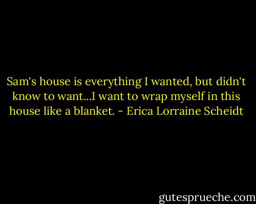 Sam's house is everything I wanted, but didn't know to want...I want to wrap myself in this house like a blanket. - Erica Lorraine Scheidt