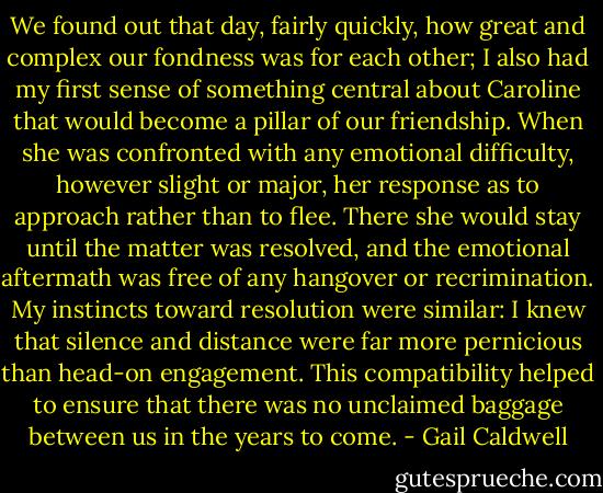 We found out that day, fairly quickly, how great and complex our fondness was for each other; I also had my first sense of something central about Caroline that would become a pillar of our friendship. When she was confronted with any emotional difficulty, however slight or major, her response as to approach rather than to flee. There she would stay until the matter was resolved, and the emotional aftermath was free of any hangover or recrimination. My instincts toward resolution were similar: I knew that silence and distance were far more pernicious than head-on engagement. This compatibility helped to ensure that there was no unclaimed baggage between us in the years to come. - Gail Caldwell