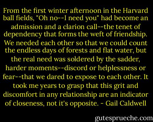 From the first winter afternoon in the Harvard ball fields, "Oh no--I need you" had become an admission and a clarion call--the tenet of dependency that forms the weft of friendship. We needed each other so that we could count the endless days of forests and flat water, but the real need was soldered by the sadder, harder moments--discord or helplessness or fear--that we dared to expose to each other. It took me years to grasp that this grit and discomfort in any relationship are an indicator of closeness, not it's opposite. - Gail Caldwell