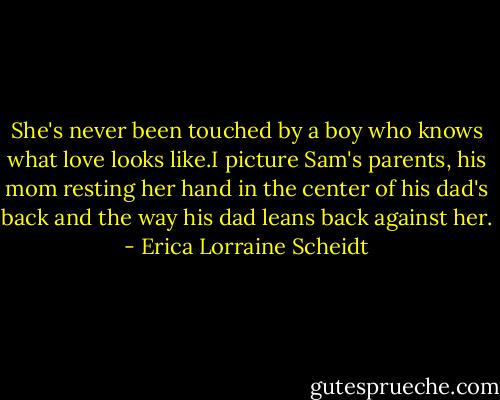 She's never been touched by a boy who knows what love looks like.I picture Sam's parents, his mom resting her hand in the center of his dad's back and the way his dad leans back against her. - Erica Lorraine Scheidt