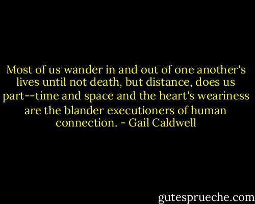 Most of us wander in and out of one another's lives until not death, but distance, does us part--time and space and the heart's weariness are the blander executioners of human connection. - Gail Caldwell