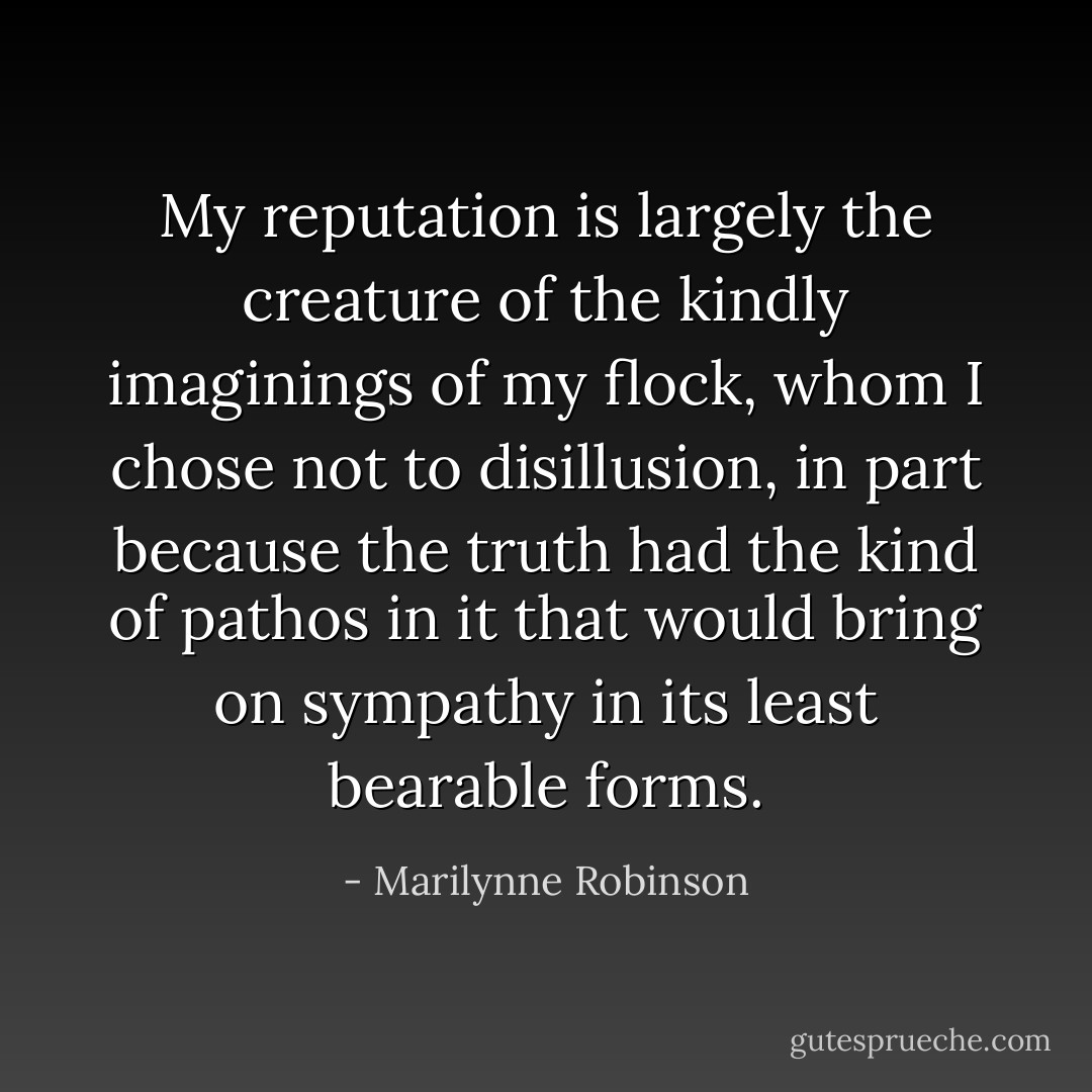 My reputation is largely the creature of the kindly imaginings of my flock, whom I chose not to disillusion, in part because the truth had the kind of pathos in it that would bring on sympathy in its least bearable forms. - Marilynne Robinson