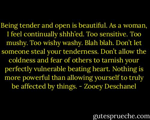 Being tender and open is beautiful. As a woman, I feel continually shhh’ed. Too sensitive. Too mushy. Too wishy washy. Blah blah. Don’t let someone steal your tenderness. Don’t allow the coldness and fear of others to tarnish your perfectly vulnerable beating heart. Nothing is more powerful than allowing yourself to truly be affected by things. - Zooey Deschanel