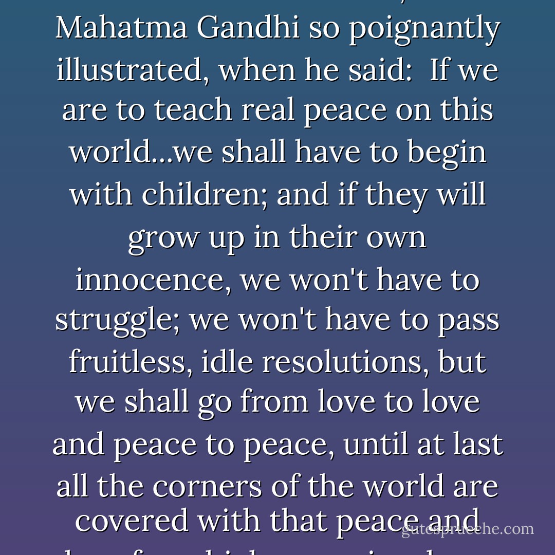 I began to see that creating a healthy family, in which members develop the ability for mutual respect and caring, is a prerequisite for a more peaceful world. For, it is the family that creates the social fabric of our culture, as Mahatma Gandhi so poignantly illustrated, when he said:<br /><br />If we are to teach real peace on this world...we shall have to begin with children; and if they will grow up in their own innocence, we won't have to struggle; we won't have to pass fruitless, idle resolutions, but we shall go from love to love and peace to peace, until at last all the corners of the world are covered with that peace and love for which, consciously or unconsciously, the whole world is hungering<br /><br />Sweeping floors, wiping noses, singing children to sleep...such is the work of peacemakers. Blessed be the peacemakers. - Shea Darian